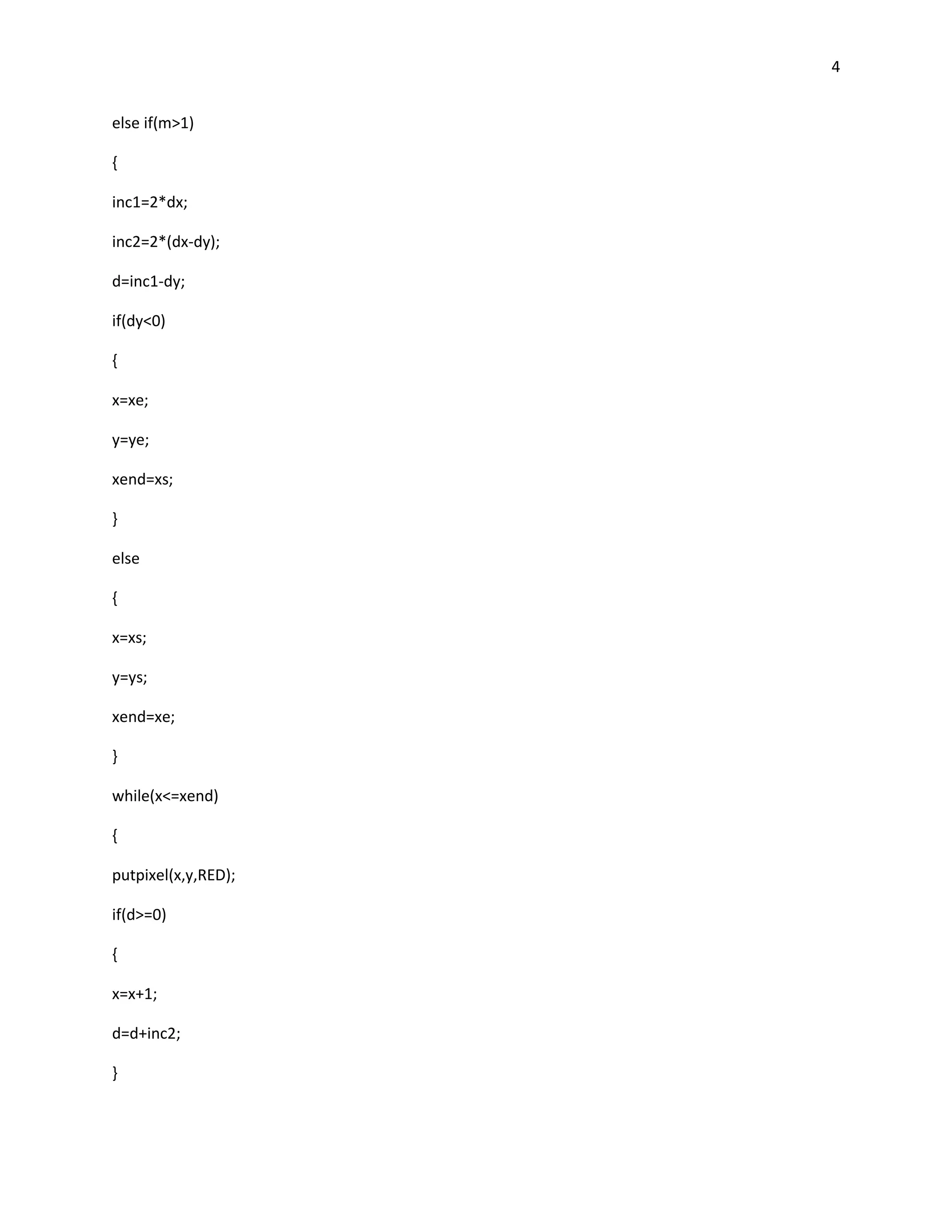 4


else if(m>1)

{

inc1=2*dx;

inc2=2*(dx-dy);

d=inc1-dy;

if(dy<0)

{

x=xe;

y=ye;

xend=xs;

}

else

{

x=xs;

y=ys;

xend=xe;

}

while(x<=xend)

{

putpixel(x,y,RED);

if(d>=0)

{

x=x+1;

d=d+inc2;

}
 
