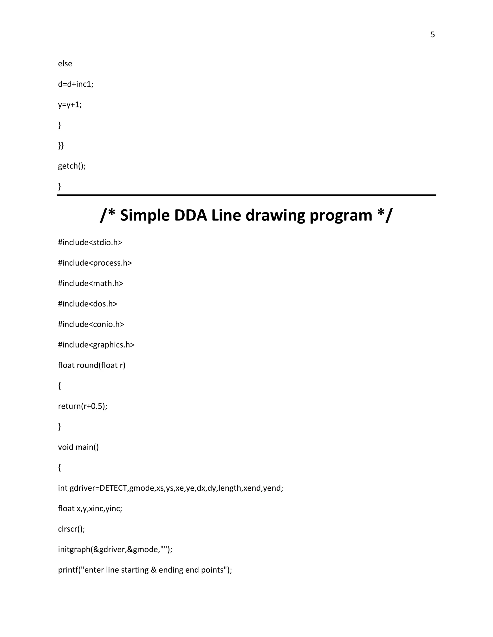 5


else

d=d+inc1;

y=y+1;

}

}}

getch();

}


              /* Simple DDA Line drawing program */
#include<stdio.h>

#include<process.h>

#include<math.h>

#include<dos.h>

#include<conio.h>

#include<graphics.h>

float round(float r)

{

return(r+0.5);

}

void main()

{

int gdriver=DETECT,gmode,xs,ys,xe,ye,dx,dy,length,xend,yend;

float x,y,xinc,yinc;

clrscr();

initgraph(&gdriver,&gmode,"");

printf("enter line starting & ending end points");
 
