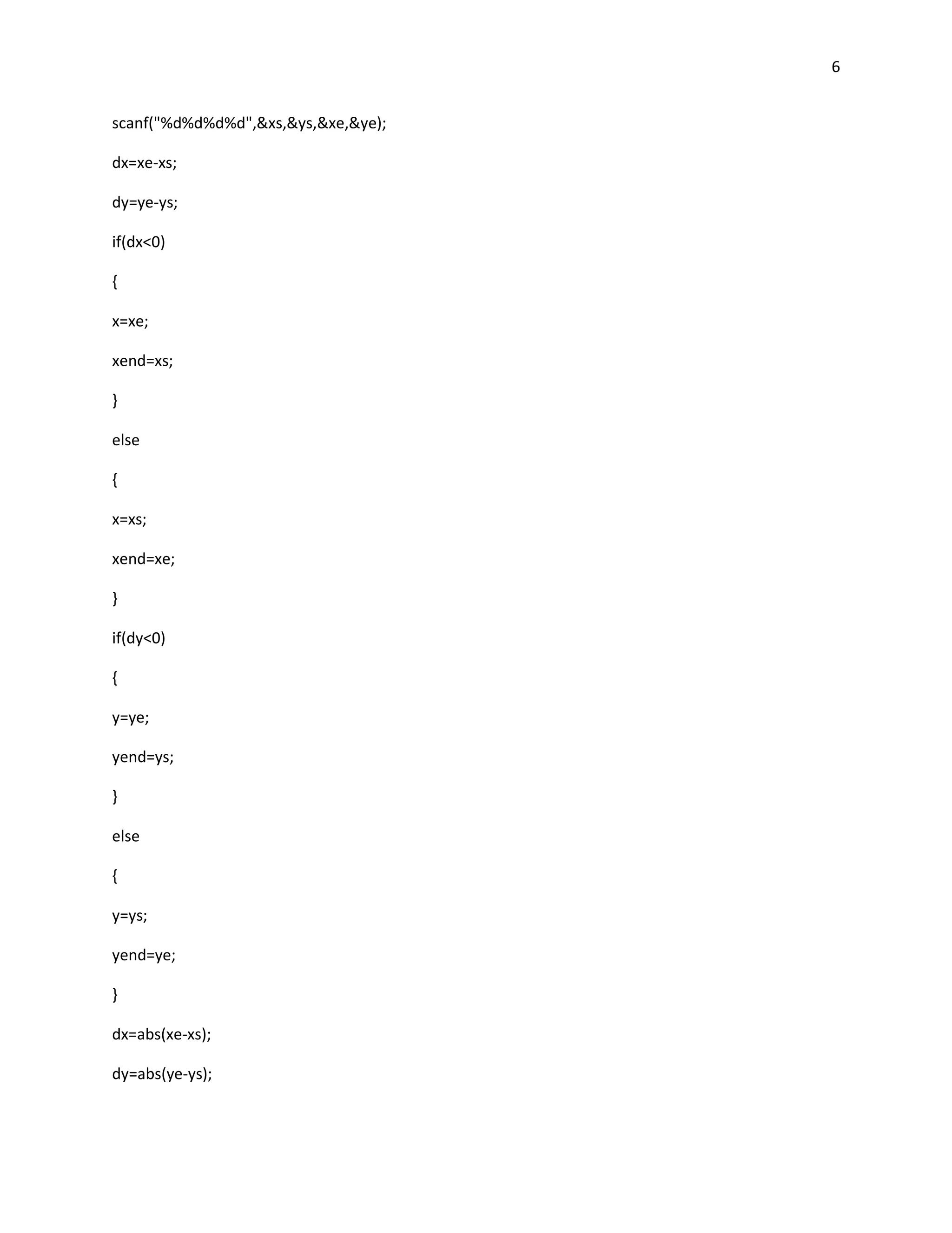 6


scanf("%d%d%d%d",&xs,&ys,&xe,&ye);

dx=xe-xs;

dy=ye-ys;

if(dx<0)

{

x=xe;

xend=xs;

}

else

{

x=xs;

xend=xe;

}

if(dy<0)

{

y=ye;

yend=ys;

}

else

{

y=ys;

yend=ye;

}

dx=abs(xe-xs);

dy=abs(ye-ys);
 