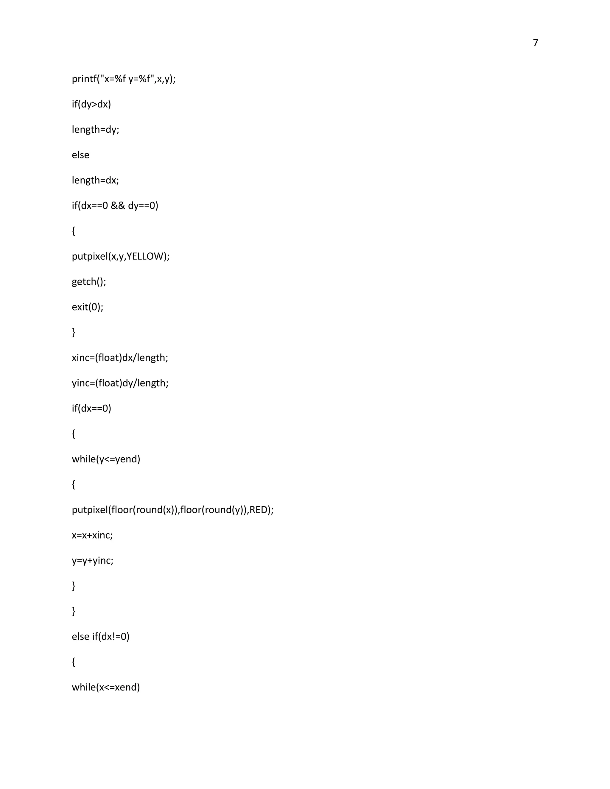 7


printf("x=%f y=%f",x,y);

if(dy>dx)

length=dy;

else

length=dx;

if(dx==0 && dy==0)

{

putpixel(x,y,YELLOW);

getch();

exit(0);

}

xinc=(float)dx/length;

yinc=(float)dy/length;

if(dx==0)

{

while(y<=yend)

{

putpixel(floor(round(x)),floor(round(y)),RED);

x=x+xinc;

y=y+yinc;

}

}

else if(dx!=0)

{

while(x<=xend)
 