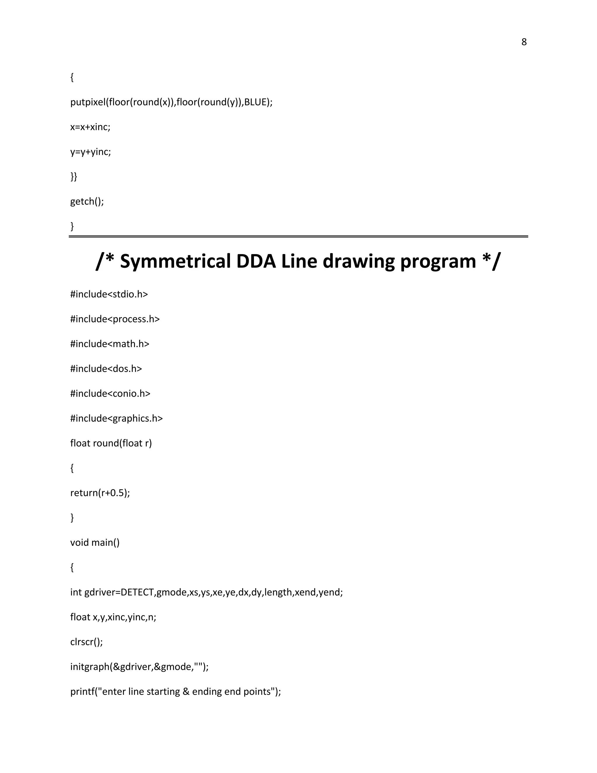 8


{

putpixel(floor(round(x)),floor(round(y)),BLUE);

x=x+xinc;

y=y+yinc;

}}

getch();

}


      /* Symmetrical DDA Line drawing program */
#include<stdio.h>

#include<process.h>

#include<math.h>

#include<dos.h>

#include<conio.h>

#include<graphics.h>

float round(float r)

{

return(r+0.5);

}

void main()

{

int gdriver=DETECT,gmode,xs,ys,xe,ye,dx,dy,length,xend,yend;

float x,y,xinc,yinc,n;

clrscr();

initgraph(&gdriver,&gmode,"");

printf("enter line starting & ending end points");
 