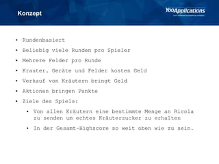 Konzept
• Rundenbasiert
• Beliebig viele Runden pro Spieler
• Mehrere Felder pro Runde
• Krauter, Geräte und Felder kosten Geld
• Verkauf von Kräutern bringt Geld
• Aktionen bringen Punkte
• Ziele des Spiels:
• Von allen Kräutern eine bestimmte Menge an Ricola
zu senden um echtes Kräuterzucker zu erhalten
• In der Gesamt-Highscore so weit oben wie zu sein.
 