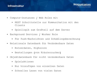 Infrastruktur
• Compute-Instanzen / Web Roles mit
• REST Schnittstelle zur Kommunikation mit den
Clients
• Spiellogik zum Großteil auf dem Server
• Background Services / Worker Role
• Für Push-Nachrichten und Schädlingsberechnung
• Relationale Datenbank für Veränderbare Daten
• Nutzerdaten, Highscore
• Bestellungen (von Kräuterzucker)
• Objektdatenbank für nicht veränderbare Daten
• Spielaktionen
• Nur hinzufügen von einzelnen Daten
• Schnelles Lesen von vielen Daten
 