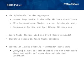 CQRS Pattern
• Die Spielrunde ist das Aggregate
• Unsere Hauptdomäne in der alle Aktionen stattfinden
• Alle Interaktionen finden in einer Spielrunde statt
• Background-Service und User führen Aktionen aus
• Azure Table Storage wird als Event Store verwendet
• Snapshots werden im Azure Cache abgelegt
• Eigentlich „Event Sourcing + Commands“ statt CQRS
• Querying findet auf dem Snapshot aus dem Eventstore
statt und nicht auf einer denormalisierten
Datenbank
 