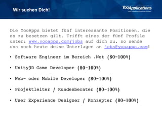 Wir suchen Dich!
Die YooApps bietet fünf interessante Positionen, die
es zu besetzen gilt. Trifft eines der fünf Profile
unter: www.yooapps.com/jobs auf dich zu, so sende
uns noch heute deine Unterlagen an jobs@yooapps.com!
• Software Engineer im Bereich .Net (80-100%)
• Unity3D Game Developer (80-100%)
• Web- oder Mobile Developer (80-100%)
• Projektleiter / Kundenberater (80-100%)
• User Experience Designer / Konzepter (80-100%)
 