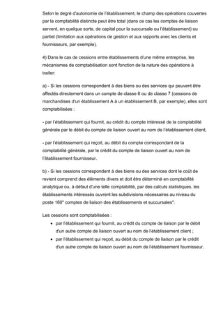 Selon le degré d'autonomie de l’établissement, le champ des opérations couvertes
par la comptabilité distincte peut être total (dans ce cas les comptes de liaison
servent, en quelque sorte, de capital pour la succursale ou l’établissement) ou
partiel (limitation aux opérations de gestion et aux rapports avec les clients et
fournisseurs, par exemple).

4) Dans le cas de cessions entre établissements d'une même entreprise, les
mécanismes de comptabilisation sont fonction de la nature des opérations à
traiter:

a) - Si les cessions correspondent à des biens ou des services qui peuvent être
affectés directement dans un compte de classe 6 ou de classe 7 (cessions de
marchandises d'un établissement A à un établissement B, par exemple), elles sont
comptabilisées :

- par l’établissement qui fournit, au crédit du compte intéressé de la comptabilité
générale par le débit du compte de liaison ouvert au nom de l’établissement client;

- par l’établissement qui reçoit, au débit du compte correspondant de la
comptabilité générale, par le crédit du compte de liaison ouvert au nom de
l’établissement fournisseur.

b) - Si les cessions correspondent à des biens ou des services dont le coût de
revient comprend des éléments divers et doit être déterminé en comptabilité
analytique ou, à défaut d'une telle comptabilité, par des calculs statistiques, les
établissements intéressés ouvrent les subdivisions nécessaires au niveau du
poste 160" comptes de liaison des établissements et succursales".

Les cessions sont comptabilisées :
     • par l’établissement qui fournit, au crédit du compte de liaison par le débit
           d'un autre compte de liaison ouvert au nom de l’établissement client ;
     • par l’établissement qui reçoit, au débit du compte de liaison par le crédit
           d'un autre compte de liaison ouvert au nom de l’établissement fournisseur.
 