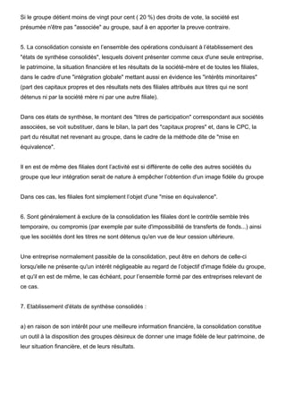Si le groupe détient moins de vingt pour cent ( 20 %) des droits de vote, la société est
présumée n'être pas "associée" au groupe, sauf à en apporter la preuve contraire.


5. La consolidation consiste en l’ensemble des opérations conduisant à l’établissement des
"états de synthèse consolidés", lesquels doivent présenter comme ceux d'une seule entreprise,
le patrimoine, la situation financière et les résultats de la société-mère et de toutes les filiales,
dans le cadre d'une "intégration globale" mettant aussi en évidence les "intérêts minoritaires"
(part des capitaux propres et des résultats nets des filiales attribués aux titres qui ne sont
détenus ni par la société mère ni par une autre filiale).


Dans ces états de synthèse, le montant des "titres de participation" correspondant aux sociétés
associées, se voit substituer, dans le bilan, la part des "capitaux propres" et, dans le CPC, la
part du résultat net revenant au groupe, dans le cadre de la méthode dite de "mise en
équivalence".


Il en est de même des filiales dont l’activité est si différente de celle des autres sociétés du
groupe que leur intégration serait de nature à empêcher l’obtention d'un image fidèle du groupe


Dans ces cas, les filiales font simplement l’objet d'une "mise en équivalence".


6. Sont généralement à exclure de la consolidation les filiales dont le contrôle semble très
temporaire, ou compromis (par exemple par suite d'impossibilité de transferts de fonds...) ainsi
que les sociétés dont les titres ne sont détenus qu'en vue de leur cession ultérieure.


Une entreprise normalement passible de la consolidation, peut être en dehors de celle-ci
lorsqu'elle ne présente qu'un intérêt négligeable au regard de l’objectif d'image fidèle du groupe,
et qu'il en est de même, le cas échéant, pour l’ensemble formé par des entreprises relevant de
ce cas.


7. Etablissement d'états de synthèse consolidés :


a) en raison de son intérêt pour une meilleure information financière, la consolidation constitue
un outil à la disposition des groupes désireux de donner une image fidèle de leur patrimoine, de
leur situation financière, et de leurs résultats.
 