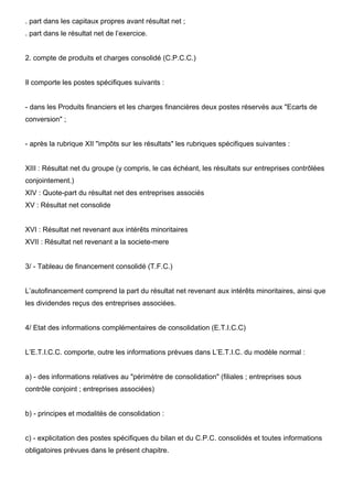 . part dans les capitaux propres avant résultat net ;
. part dans le résultat net de l’exercice.


2. compte de produits et charges consolidé (C.P.C.C.)


Il comporte les postes spécifiques suivants :


- dans les Produits financiers et les charges financières deux postes réservés aux "Ecarts de
conversion" ;


- après la rubrique XII "impôts sur les résultats" les rubriques spécifiques suivantes :


XIII : Résultat net du groupe (y compris, le cas échéant, les résultats sur entreprises contrôlées
conjointement.)
XIV : Quote-part du résultat net des entreprises associés
XV : Résultat net consolide


XVI : Résultat net revenant aux intérêts minoritaires
XVII : Résultat net revenant a la societe-mere


3/ - Tableau de financement consolidé (T.F.C.)


L’autofinancement comprend la part du résultat net revenant aux intérêts minoritaires, ainsi que
les dividendes reçus des entreprises associées.


4/ Etat des informations complémentaires de consolidation (E.T.I.C.C)


L’E.T.I.C.C. comporte, outre les informations prévues dans L’E.T.I.C. du modèle normal :


a) - des informations relatives au "périmètre de consolidation" (filiales ; entreprises sous
contrôle conjoint ; entreprises associées)


b) - principes et modalités de consolidation :


c) - explicitation des postes spécifiques du bilan et du C.P.C. consolidés et toutes informations
obligatoires prévues dans le présent chapitre.
 