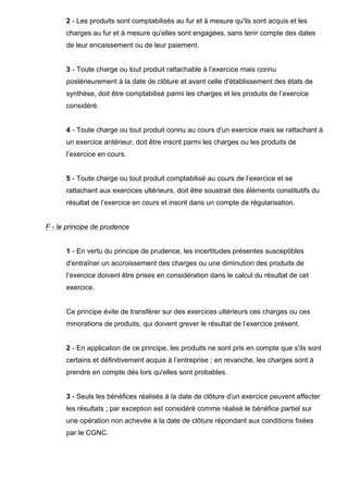 2 - Les produits sont comptabilisés au fur et à mesure qu'ils sont acquis et les
      charges au fur et à mesure qu'elles sont engagées, sans tenir compte des dates
      de leur encaissement ou de leur paiement.


      3 - Toute charge ou tout produit rattachable à l’exercice mais connu
      postérieurement à la date de clôture et avant celle d'établissement des états de
      synthèse, doit être comptabilisé parmi les charges et les produits de l’exercice
      considéré.


      4 - Toute charge ou tout produit connu au cours d'un exercice mais se rattachant à
      un exercice antérieur, doit être inscrit parmi les charges ou les produits de
      l’exercice en cours.


      5 - Toute charge ou tout produit comptabilisé au cours de l’exercice et se
      rattachant aux exercices ultérieurs, doit être soustrait des éléments constitutifs du
      résultat de l’exercice en cours et inscrit dans un compte de régularisation.


F - le principe de prudence


      1 - En vertu du principe de prudence, les incertitudes présentes susceptibles
      d'entraîner un accroissement des charges ou une diminution des produits de
      l’exercice doivent être prises en considération dans le calcul du résultat de cet
      exercice.


      Ce principe évite de transférer sur des exercices ultérieurs ces charges ou ces
      minorations de produits, qui doivent grever le résultat de l’exercice présent.


      2 - En application de ce principe, les produits ne sont pris en compte que s'ils sont
      certains et définitivement acquis à l’entreprise ; en revanche, les charges sont à
      prendre en compte dès lors qu'elles sont probables.


      3 - Seuls les bénéfices réalisés à la date de clôture d'un exercice peuvent affecter
      les résultats ; par exception est considéré comme réalisé le bénéfice partiel sur
      une opération non achevée à la date de clôture répondant aux conditions fixées
      par le CGNC.
 