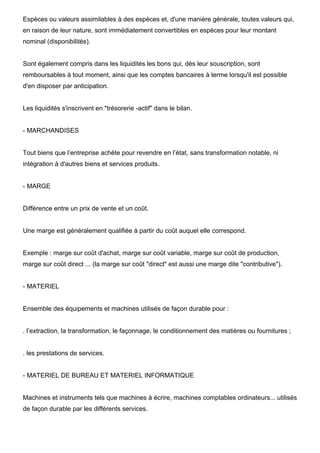Espèces ou valeurs assimilables à des espèces et, d'une manière générale, toutes valeurs qui,
en raison de leur nature, sont immédiatement convertibles en espèces pour leur montant
nominal (disponibilités).


Sont également compris dans les liquidités les bons qui, dès leur souscription, sont
remboursables à tout moment, ainsi que les comptes bancaires à terme lorsqu'il est possible
d'en disposer par anticipation.


Les liquidités s'inscrivent en "trésorerie -actif" dans le bilan.


- MARCHANDISES


Tout biens que l’entreprise achète pour revendre en l’état, sans transformation notable, ni
intégration à d'autres biens et services produits.


- MARGE


Différence entre un prix de vente et un coût.


Une marge est généralement qualifiée à partir du coût auquel elle correspond.


Exemple : marge sur coût d'achat, marge sur coût variable, marge sur coût de production,
marge sur coût direct ... (la marge sur coût "direct" est aussi une marge dite "contributive").


- MATERIEL


Ensemble des équipements et machines utilisés de façon durable pour :


. l’extraction, la transformation, le façonnage, le conditionnement des matières ou fournitures ;


. les prestations de services.


- MATERIEL DE BUREAU ET MATERIEL INFORMATIQUE


Machines et instruments tels que machines à écrire, machines comptables ordinateurs... utilisés
de façon durable par les différents services.
 