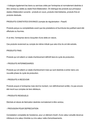 - il désigne également les biens ou services créés par l’entreprise et normalement destinés à
être vendus ou cédés au stade final d'élaboration. On distingue les produits aux principaux
stades d'élaboration suivants : produits en cours, produits intermédiaires, produits finis et
produits résiduels.


PRODUITS CONSTATES D'AVANCE (compte de régularisation - Passif)


Produits perçus ou comptabilisés avant que les prestations et fournitures les justifiant aient été
effectués ou fournies.


A ce titre, l’entreprise devra s'acquitter d'une dette en nature.


Ces produits reviennent au compte de même intitulé que celui d'où ils ont été extraits.


PRODUITS FINIS


Produits qui ont atteint un stade d'achèvement définitif dans le cycle de production.


- PRODUITS INTERMEDIAIRES


Produits qui ont atteint un stade d'achèvement mais qui sont destinés à entrer dans une
nouvelle phase du cycle de production.


- PRODUITS A RECEVOIR


Produits acquis à l’entreprise mais dont le montant, non définitivement arrêté, n'a pas encore
été inscrit aux comptes de tiers débiteurs.


- PRODUITS RESIDUELS


Déchets et rebuts de fabrication destinés normalement à être vendus.


- PROVISION POUR DEPRECIATION


Constatation comptable de l’existence, pour un élément d'actif, d'une valeur actuelle devenue
inférieure à la valeur d'entrée ou à la valeur nette d'amortissements.
 