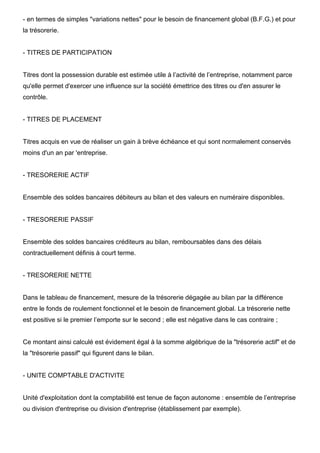 - en termes de simples "variations nettes" pour le besoin de financement global (B.F.G.) et pour
la trésorerie.


- TITRES DE PARTICIPATION


Titres dont la possession durable est estimée utile à l’activité de l’entreprise, notamment parce
qu'elle permet d'exercer une influence sur la société émettrice des titres ou d'en assurer le
contrôle.


- TITRES DE PLACEMENT


Titres acquis en vue de réaliser un gain à brève échéance et qui sont normalement conservés
moins d'un an par 'entreprise.


- TRESORERIE ACTIF


Ensemble des soldes bancaires débiteurs au bilan et des valeurs en numéraire disponibles.


- TRESORERIE PASSIF


Ensemble des soldes bancaires créditeurs au bilan, remboursables dans des délais
contractuellement définis à court terme.


- TRESORERIE NETTE


Dans le tableau de financement, mesure de la trésorerie dégagée au bilan par la différence
entre le fonds de roulement fonctionnel et le besoin de financement global. La trésorerie nette
est positive si le premier l’emporte sur le second ; elle est négative dans le cas contraire ;


Ce montant ainsi calculé est évidement égal à la somme algébrique de la "trésorerie actif" et de
la "trésorerie passif" qui figurent dans le bilan.


- UNITE COMPTABLE D'ACTIVITE


Unité d'exploitation dont la comptabilité est tenue de façon autonome : ensemble de l’entreprise
ou division d'entreprise ou division d'entreprise (établissement par exemple).
 