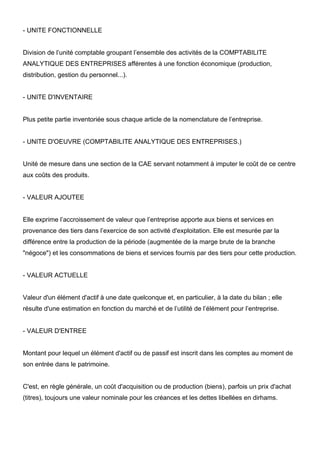 - UNITE FONCTIONNELLE


Division de l’unité comptable groupant l’ensemble des activités de la COMPTABILITE
ANALYTIQUE DES ENTREPRISES afférentes à une fonction économique (production,
distribution, gestion du personnel...).


- UNITE D'INVENTAIRE


Plus petite partie inventoriée sous chaque article de la nomenclature de l’entreprise.


- UNITE D'OEUVRE (COMPTABILITE ANALYTIQUE DES ENTREPRISES.)


Unité de mesure dans une section de la CAE servant notamment à imputer le coût de ce centre
aux coûts des produits.


- VALEUR AJOUTEE


Elle exprime l’accroissement de valeur que l’entreprise apporte aux biens et services en
provenance des tiers dans l’exercice de son activité d'exploitation. Elle est mesurée par la
différence entre la production de la période (augmentée de la marge brute de la branche
"négoce") et les consommations de biens et services fournis par des tiers pour cette production.


- VALEUR ACTUELLE


Valeur d'un élément d'actif à une date quelconque et, en particulier, à la date du bilan ; elle
résulte d'une estimation en fonction du marché et de l’utilité de l’élément pour l’entreprise.


- VALEUR D'ENTREE


Montant pour lequel un élément d'actif ou de passif est inscrit dans les comptes au moment de
son entrée dans le patrimoine.


C'est, en règle générale, un coût d'acquisition ou de production (biens), parfois un prix d'achat
(titres), toujours une valeur nominale pour les créances et les dettes libellées en dirhams.
 