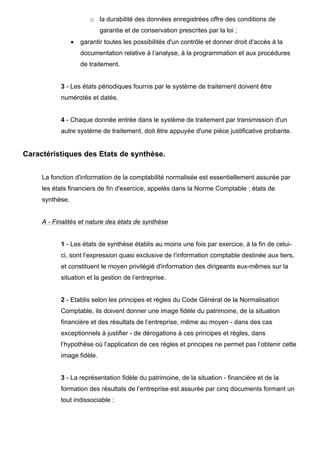 o la durabilité des données enregistrées offre des conditions de
                            garantie et de conservation prescrites par la loi ;
                 •   garantir toutes les possibilités d'un contrôle et donner droit d'accès à la
                     documentation relative à l’analyse, à la programmation et aux procédures
                     de traitement.


           3 - Les états périodiques fournis par le système de traitement doivent être
           numérotés et datés.


           4 - Chaque donnée entrée dans le système de traitement par transmission d'un
           autre système de traitement, doit être appuyée d'une pièce justificative probante.


Caractéristiques des Etats de synthèse.


     La fonction d'information de la comptabilité normalisée est essentiellement assurée par
     les états financiers de fin d'exercice, appelés dans la Norme Comptable : états de
     synthèse.


     A - Finalités et nature des états de synthèse


           1 - Les états de synthèse établis au moins une fois par exercice, à la fin de celui-
           ci, sont l’expression quasi exclusive de l’information comptable destinée aux tiers,
           et constituent le moyen privilégié d'information des dirigeants eux-mêmes sur la
           situation et la gestion de l’entreprise.


           2 - Etablis selon les principes et règles du Code Général de la Normalisation
           Comptable, ils doivent donner une image fidèle du patrimoine, de la situation
           financière et des résultats de l’entreprise, même au moyen - dans des cas
           exceptionnels à justifier - de dérogations à ces principes et règles, dans
           l’hypothèse où l’application de ces règles et principes ne permet pas l’obtenir cette
           image fidèle.


           3 - La représentation fidèle du patrimoine, de la situation - financière et de la
           formation des résultats de l’entreprise est assurée par cinq documents formant un
           tout indissociable :
 