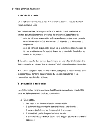 B - règles générales d'évaluation


      1) - formes de la valeur


      En comptabilité, la valeur revêt trois formes : valeur d'entrée, valeur actuelle et
      valeur comptable nette.


      1 - La valeur d'entrée dans le patrimoine d'un élément d'actif, déterminée en
      fonction de l’utilité économique présumée de cet élément, est constituée :
          •   pour les éléments acquis à titre onéreux par la somme des coûts mesurés
              en termes monétaires que l’entreprise a dû supporter pour les acheter ou
              les produire ;
          •   pour les éléments acquis à titre gratuit par la somme des coûts mesurés en
              termes monétaires que l’entreprise devrait supporter si elle devait alors les
              acheter ou les produire.


      2 - La valeur actuelle d'un élément du patrimoine est une valeur d'estimation, à la
      date considérée, en fonction du marché et de l’utilité économique pour l’entreprise.


      3 - La valeur comptable nette, inscrite au bilan, est égale à la valeur d'entrée après
      correction le cas échéant, dans le respect du principe de prudence et par
      comparaison avec la valeur actuelle.


      2) - Evaluation à la date d'entrée


      Lors de leur entrée dans le patrimoine, les éléments sont portés en comptabilité
      selon les règles générales d'évaluation qui suivent :


          a) - Biens et titres
              •   Les biens et les titres sont inscrits en comptabilité :
              •   à leur coût d'acquisition pour les biens acquis à titre onéreux ;
              •   à leur prix d'achat pour les titres acquis à titre onéreux ;
              •   à leur coût de production pour les biens produits ;
              •   à leur valeur d'apport stipulée dans l’acte d'apport pour les biens et titres
                  apportés ;
 