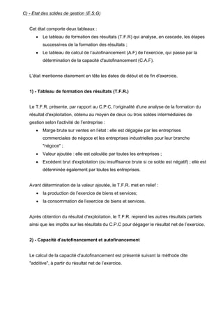 C) - Etat des soldes de gestion (E.S.G)


   Cet état comporte deux tableaux :
      •   Le tableau de formation des résultats (T.F.R) qui analyse, en cascade, les étapes
          successives de la formation des résultats ;
      •   Le tableau de calcul de l’autofinancement (A.F) de l’exercice, qui passe par la
          détermination de la capacité d'autofinancement (C.A.F).


   L’état mentionne clairement en tête les dates de début et de fin d'exercice.


   1) - Tableau de formation des résultats (T.F.R.)


   Le T.F.R. présente, par rapport au C.P.C, l’originalité d'une analyse de la formation du
   résultat d'exploitation, obtenu au moyen de deux ou trois soldes intermédiaires de
   gestion selon l’activité de l’entreprise :
      •   Marge brute sur ventes en l’état : elle est dégagée par les entreprises
          commerciales de négoce et les entreprises industrielles pour leur branche
          "négoce" ;
      •   Valeur ajoutée : elle est calculée par toutes les entreprises ;
      •   Excédent brut d'exploitation (ou insuffisance brute si ce solde est négatif) ; elle est
          déterminée également par toutes les entreprises.


   Avant détermination de la valeur ajoutée, le T.F.R. met en relief :
      •   la production de l’exercice de biens et services;
      •   la consommation de l’exercice de biens et services.


   Après obtention du résultat d'exploitation, le T.F.R. reprend les autres résultats partiels
   ainsi que les impôts sur les résultats du C.P.C pour dégager le résultat net de l’exercice.


   2) - Capacité d'autofinancement et autofinancement


   Le calcul de la capacité d'autofinancement est présenté suivant la méthode dite
   "additive", à partir du résultat net de l’exercice.
 