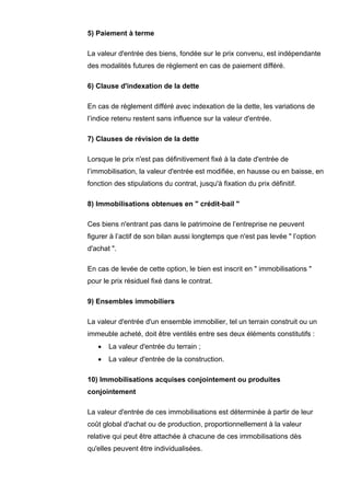 5) Paiement à terme

La valeur d'entrée des biens, fondée sur le prix convenu, est indépendante
des modalités futures de règlement en cas de paiement différé.

6) Clause d'indexation de la dette

En cas de règlement différé avec indexation de la dette, les variations de
l’indice retenu restent sans influence sur la valeur d'entrée.

7) Clauses de révision de la dette

Lorsque le prix n'est pas définitivement fixé à la date d'entrée de
l’immobilisation, la valeur d'entrée est modifiée, en hausse ou en baisse, en
fonction des stipulations du contrat, jusqu'à fixation du prix définitif.

8) Immobilisations obtenues en " crédit-bail "

Ces biens n'entrant pas dans le patrimoine de l’entreprise ne peuvent
figurer à l’actif de son bilan aussi longtemps que n'est pas levée " l’option
d'achat ".

En cas de levée de cette option, le bien est inscrit en " immobilisations "
pour le prix résiduel fixé dans le contrat.

9) Ensembles immobiliers

La valeur d'entrée d'un ensemble immobilier, tel un terrain construit ou un
immeuble acheté, doit être ventilés entre ses deux éléments constitutifs :
   •   La valeur d'entrée du terrain ;
   •   La valeur d'entrée de la construction.

10) Immobilisations acquises conjointement ou produites
conjointement

La valeur d'entrée de ces immobilisations est déterminée à partir de leur
coût global d'achat ou de production, proportionnellement à la valeur
relative qui peut être attachée à chacune de ces immobilisations dès
qu'elles peuvent être individualisées.
 