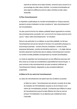 exprimé en dirhams de la date d'entrée, ramené le plus souvent à un
       pourcentage de cette valeur d'entrée ; le montant amortissable est
       alors égal à la différence entre la valeur d'entrée et cette valeur
       résiduelle.

3) Plan d'amortissement

la répartition systématique du montant amortissable sur chaque exercice
pendant la durée d'utilisation du bien constitue le " plan d'amortissement "
de l’immobilisation.

Ce plan prend la forme d'un tableau préétabli faisant apparaître le montant
des amortissements successifs, leur cumul à la fin de chaque exercice ainsi
que la " valeur nette d'amortissements " en résultant.

Dans le cas particulier où ce tableau ne peut être préétabli, du fait que
l’amortissement annuel est calculé en fonction d'un paramètre physique ou
économique (exemple : nombre d'heures d'utilisation, nombre d'unité
physiques fabriquées, nombre de kilomètres parcourus ...), la règle retenue
doit être clairement mentionnée dans le tableau d'amortissement (mention
du nombre d'unités préétabli correspondant au montant amortissable).

Le mode de répartition de l’amortissement sur les différents exercices doit
être choisi sur la base de considérations essentiellement économiques : il
peut conduire à des amortissements annuels constants (méthode de
l’amortissement linéaire), dégressifs ou plus exceptionnellement
progressifs.

4) Début et fin du calcul de l’amortissement

Le calcul de l’amortissement est opéré dans les conditions suivantes :

      a) début du calcul : l’amortissement est calculé à compter de la date
      de réception de l’immobilisation acquise ou de la livraison à soi-
      même de l’immobilisation produite. L’entreprise peut différer le calcul
      de l’amortissement jusqu'à la date effective de mise en service
      lorsque l’immobilisation ne se déprécie pas notablement dans
      l’intervalle.
 