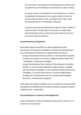 b) Fin de calcul : l’amortissement est calculé jusqu'à la date de sortie
       du patrimoine de l’immobilisation dans la limite de la valeur d'entrée ;


       En cas de sortie de l’immobilisation en cours d'exercice, il y a lieu de
       comptabiliser l’amortissement couru depuis le début de l’exercice
       jusqu'à la date de sortie du bilan, pour déterminer la valeur nette
       d'amortissements de l’immobilisation à cette date.


       Lorsque le cumul des amortissements est égal à la valeur d'entrée, le
       calcul est arrêté, et le bien figure au bilan pour une valeur nette
       d'amortissements nulle et y reste inscrit aussi longtemps qu'il n'est
       pas cédé ou retiré du patrimoine.


5) Amortissements dérogatoires


Devant être justifié exclusivement par des considérations d'ordre
économique, l’amortissement comptable ne coïncide pas nécessairement
avec l’amortissement fiscalement ou réglementairement autorisé :
-   lorsque l’amortissement fiscal est inférieur à l’amortissement comptable,
    ce dernier est maintenu en écritures, la différence faisant l’objet d'une
    " réintégration " fiscale extra comptable ;
-   lorsque l’amortissement fiscal, supérieur à l’amortissement comptable,
    doit être, en vertu des textes législatifs ou réglementaires, enregistré
    dans les écritures comptables ( et non simplement déduit de façon extra
    comptable), il y a lieu de porter dans les " provisions réglementées "
    l’excédent de l’amortissement fiscal sur l’amortissement comptable
    dénommé " amortissement dérogatoire ".


Cette règle n'est toutefois à appliquer que si le montant des amortissements
dérogatoires est significatif dans les états de synthèse, eu égard à l’objectif
d'obtention d'une " image fidèle ".


6) Immobilisation en recherche et développement


Cette immobilisation doit être normalement amortie selon un plan et sur un
maximum de cinq exercices.
 