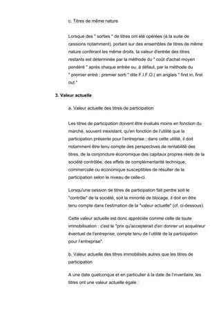 c. Titres de même nature


      Lorsque des " sorties " de titres ont été opérées (à la suite de
      cessions notamment), portant sur des ensembles de titres de même
      nature conférant les même droits, la valeur d'entrée des titres
      restants est déterminée par la méthode du " coût d'achat moyen
      pondéré " après chaque entrée ou, à défaut, par la méthode du
      " premier entré ; premier sorti " dite F.I.F.O.( en anglais " first in, first
      out "

3. Valeur actuelle

      a. Valeur actuelle des titres de participation


      Les titres de participation doivent être évalués moins en fonction du
      marché, souvent inexistant, qu'en fonction de l’utilité que la
      participation présente pour l’entreprise ; dans cette utilité, il doit
      notamment être tenu compte des perspectives de rentabilité des
      titres, de la conjoncture économique des capitaux propres réels de la
      société contrôlée, des effets de complémentarité technique,
      commerciale ou économique susceptibles de résulter de la
      participation selon le niveau de celle-ci.

      Lorsqu'une cession de titres de participation fait perdre soit le
      "contrôle" de la société, soit la minorité de blocage, il doit en être
      tenu compte dans l’estimation de la "valeur actuelle" (cf. ci-dessous).

      Cette valeur actuelle est donc appréciée comme celle de toute
      immobilisation : c'est le "prix qu'accepterait d'en donner un acquéreur
      éventuel de l’entreprise, compte tenu de l’utilité de la participation
      pour l’entreprise".

      b. Valeur actuelle des titres immobilisés autres que les titres de
      participation

      A une date quelconque et en particulier à la date de l’inventaire, les
      titres ont une valeur actuelle égale :
 