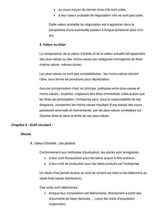 •   au cours moyen du dernier mois s'ils sont cotés ;
                                  •   à leur valeur probable de négociation s'ils ne sont pas cotés

                            Cette valeur probable de négociation est à apprécier dans la
                            perspective d'une éventuelle cession à longue échéance (plus d'un
                            an).

                    4. Valeur au bilan

                    La comparaison de la valeur d'entrée et de la valeur actuelle fait apparaître
                    des plus-values ou des moins-values par catégories homogènes de titres
                    (même nature, mêmes droits).

                    Les plus-values ne sont pas comptabilisées ; les moins-values doivent
                    l’être, sous forme de provisions pour dépréciation.

                    Aucune compensation n'est, en principe, pratiquée entre plus-values et
                    moins-values ; toutefois, s'agissant des titres immobilisés cotés autres que
                    les titres de participation, l’entreprise peut, sous la responsabilité de ses
                    dirigeants, compenser les moins-values résultant d'une baisse des cours
                    paraissant anormale et momentanée, par les plus-values constatées sur
                    d'autres titres et dans la limite de ces plus-values.

Chapitre II : Actif circulant :

      Stocks

             A. Valeur D'entrée : cas général

                    Conformément aux méthodes d'évaluation, les stocks sont enregistrés :
                        •   à leur coût d'acquisition pour les biens acquis à titre onéreux ;
                        •   à leur coût de production pour les biens produits par l’entreprise.

                    Un stock n'est jamais évalué au coût de revient car celui-ci est déterminé au
                    stade final (après distribution).

                    Ces coûts sont déterminés :
                        •   lorsque leur composition est élémentaire, directement à partir des
                            documents de base (factures, ...) pour les coûts d'acquisition
                            notamment ;
 
