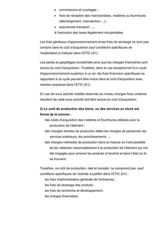 •   commissions et courtages ;
          •   frais de réception des marchandises, matières ou fournitures
              (déchargement, manutention ...) ;
          •   assurances transport ....;
          à l’exclusion des taxes légalement récupérables.

Les frais généraux d'approvisionnement et les frais de stockage ne sont pas
compris dans le coût d'acquisition sauf conditions spécifiques de
l’exploitation à indiquer dans l’ETIC (A1).

Les pertes et gaspillages accidentels ainsi que les charges financières sont
exclus du coût d'acquisition. Toutefois, dans le cas exceptionnel d'un cycle
d'approvisionnement supérieur à un an, les frais financiers spécifiques se
rapportant à ce cycle peuvent être inclus dans le coût d'acquisition avec
mention expresse dans l’ETIC (A1).

En cas de sous activité notable observée au niveau charges fixes unitaires
résultant de cette sous activité doit être exclue du coût d'acquisition.

2) Le coût de production des biens, ou des services en stock est
formé de la somme :
   des coûts d'acquisition des matières et fournitures utilisées pour la
       production de l’élément ;
   des charges directes de production telles les charges de personnel, les
       services extérieurs, les amortissements ...;
   des charges indirectes de production dans la mesure où il est possible
       de les rattacher raisonnablement à la production de l’élément qui ont
       été engagés pour amener les produits à l’endroit et dans l’état où ils
       se trouvent.

Toutefois, ce coût de production, réel et complet, ne comprend pas, sauf
conditions spécifiques de l’activité à justifier dans l’ETIC (A1) :
   les frais d'administration générale de l’entreprise ;
   les frais de stockage des produits ;
   les frais de recherche et développement ;
   les charges financières.
 