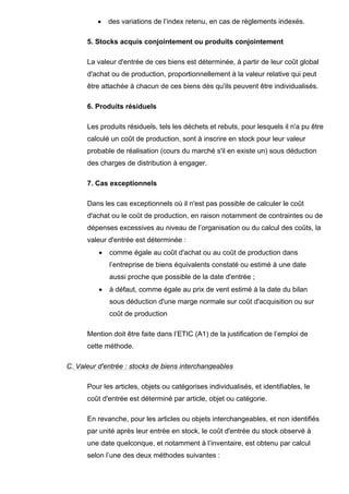 •    des variations de l’index retenu, en cas de règlements indexés.

      5. Stocks acquis conjointement ou produits conjointement

      La valeur d'entrée de ces biens est déterminée, à partir de leur coût global
      d'achat ou de production, proportionnellement à la valeur relative qui peut
      être attachée à chacun de ces biens dès qu'ils peuvent être individualisés.

      6. Produits résiduels

      Les produits résiduels, tels les déchets et rebuts, pour lesquels il n'a pu être
      calculé un coût de production, sont à inscrire en stock pour leur valeur
      probable de réalisation (cours du marché s'il en existe un) sous déduction
      des charges de distribution à engager.

      7. Cas exceptionnels

      Dans les cas exceptionnels où il n'est pas possible de calculer le coût
      d'achat ou le coût de production, en raison notamment de contraintes ou de
      dépenses excessives au niveau de l’organisation ou du calcul des coûts, la
      valeur d'entrée est déterminée :
          •   comme égale au coût d'achat ou au coût de production dans
              l’entreprise de biens équivalents constaté ou estimé à une date
              aussi proche que possible de la date d'entrée ;
          •   à défaut, comme égale au prix de vent estimé à la date du bilan
              sous déduction d'une marge normale sur coût d'acquisition ou sur
              coût de production

      Mention doit être faite dans l’ETIC (A1) de la justification de l’emploi de
      cette méthode.

C. Valeur d'entrée : stocks de biens interchangeables

      Pour les articles, objets ou catégorises individualisés, et identifiables, le
      coût d'entrée est déterminé par article, objet ou catégorie.

      En revanche, pour les articles ou objets interchangeables, et non identifiés
      par unité après leur entrée en stock, le coût d'entrée du stock observé à
      une date quelconque, et notamment à l’inventaire, est obtenu par calcul
      selon l’une des deux méthodes suivantes :
 