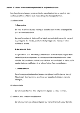 Chapitre III : Dettes du financement permanent et au passif circulant :


      Les dispositions qui suivent concernent toutes les dettes inscrites au passif du bilan
      quelle que soit leur échéance ou la masse à laquelle elles appartiennent.

      A. valeur d'entrée

            1. Cas général

            En vertu du principe du coût historique, les dettes sont inscrites en comptabilité
            pour leur montant nominal.


            Lorsque le montant du règlement final stipulé comporte distinctement le montant
            du principal et des intérêts, seul le montant principal est à inscrire en valeur
            d'entrée de la dette.


            2. Variation de dette


            L’augmentation ou la diminution pour des raisons contractuelles ou légales de la
            dette constitue un complément ou une réduction de la dette modifiant la valeur
            d'entrée ; la contrepartie constitue une charge ou un produit selon sa nature, ou le
            cas échéant une modification de la valeur d'entrée d'une immobilisation.


            3. Dettes indexées


            Dans le cas de dettes indexées, la valeur d'entrée est rectifiée dans le bilan et
            l’écart inscrit dans les mêmes conditions que les dettes libellées en monnaie
            étrangère.


      B. valeur actuelle


            La valeur actuelle d'une dette est présumée égale à sa valeur nominale.


      C. valeur au bilan : valeur comptable nette


            La valeur au bilan des dettes est égale à leur montant nominal : valeur d'entrée.
 