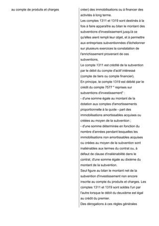 au compte de produits et charges   créer) des immobilisations ou à financer des
                                   activités à long terme.
                                   Les comptes 1311 et 1319 sont destinés à la
                                   fois à faire apparaître au bilan le montant des
                                   subventions d'investissement jusqu'à ce
                                   qu'elles aient rempli leur objet, et à permettre
                                   aux entreprises subventionnées d'échelonner
                                   sur plusieurs exercices la constatation de
                                   l'enrichissement provenant de ces
                                   subventions.
                                   Le compte 1311 est crédité de la subvention
                                   par le débit du compte d'actif intéressé
                                   (compte de tiers ou compte financier).
                                   En principe, le compte 1319 est débité par le
                                   crédit du compte 7577 " reprises sur
                                   subventions d'investissement" :
                                   - d'une somme égale au montant de la
                                   dotation aux comptes d'amortissements
                                   proportionnelle à la quote - part des
                                   immobilisations amortissables acquises ou
                                   créées au moyen de la subvention ;
                                   - d'une somme déterminée en fonction du
                                   nombre d'années pendant lesquelles les
                                   immobilisations non amortissables acquises
                                   ou créées au moyen de la subvention sont
                                   inaliénables aux termes du contrat ou, à
                                   défaut de clause d'inaliénabilité dans le
                                   contrat, d'une somme égale au dixième du
                                   montant de la subvention.
                                   Seul figure au bilan le montant net de la
                                   subvention d'investissement non encore
                                   inscrite au compte du produits et charges. Les
                                   comptes 1311 et 1319 sont soldés l'un par
                                   l'autre lorsque le débit du deuxième est égal
                                   au crédit du premier.
                                   Des dérogations à ces règles générales
 