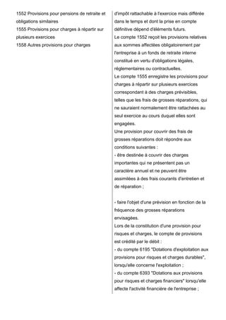 1552 Provisions pour pensions de retraite et   d'impôt rattachable à l'exercice mais différée
obligations similaires                         dans le temps et dont la prise en compte
1555 Provisions pour charges à répartir sur    définitive dépend d'éléments futurs.
plusieurs exercices                            Le compte 1552 reçoit les provisions relatives
1558 Autres provisions pour charges            aux sommes affectées obligatoirement par
                                               l'entreprise à un fonds de retraite interne
                                               constitué en vertu d'obligations légales,
                                               réglementaires ou contractuelles.
                                               Le compte 1555 enregistre les provisions pour
                                               charges à répartir sur plusieurs exercices
                                               correspondant à des charges prévisibles,
                                               telles que les frais de grosses réparations, qui
                                               ne sauraient normalement être rattachées au
                                               seul exercice au cours duquel elles sont
                                               engagées.
                                               Une provision pour couvrir des frais de
                                               grosses réparations doit répondre aux
                                               conditions suivantes :
                                               - être destinée à couvrir des charges
                                               importantes qui ne présentent pas un
                                               caractère annuel et ne peuvent être
                                               assimilées à des frais courants d'entretien et
                                               de réparation ;


                                               - faire l'objet d'une prévision en fonction de la
                                               fréquence des grosses réparations
                                               envisagées.
                                               Lors de la constitution d'une provision pour
                                               risques et charges, le compte de provisions
                                               est crédité par le débit :
                                               - du compte 6195 "Dotations d'exploitation aux
                                               provisions pour risques et charges durables",
                                               lorsqu'elle concerne l'exploitation ;
                                               - du compte 6393 "Dotations aux provisions
                                               pour risques et charges financiers" lorsqu'elle
                                               affecte l'activité financière de l'entreprise ;
 