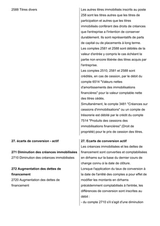 2588 Titres divers Les autres titres immobilisés inscrits au poste 
258 sont les titres autres que les titres de 
participation et autres que les titres 
immobilisés conférant des droits de créances 
que l'entreprise a l'intention de conserver 
durablement. Ils sont représentatifs de parts 
de capital ou de placements à long terme. 
Les comptes 2581 et 2588 sont débités de la 
valeur d'entrée y compris le cas échéant la 
partie non encore libérée des titres acquis par 
l'entreprise. 
Les comptes 2510, 2581 et 2588 sont 
crédités, en cas de cession, par le débit du 
compte 6514 "Valeurs nettes 
d'amortissements des immobilisations 
financières" pour la valeur comptable nette 
des titres cédés. 
Simultanément, le compte 3481 "Créances sur 
cessions d'immobilisations" ou un compte de 
trésorerie est débité par le crédit du compte 
7514 "Produits des cessions des 
immobilisations financières" (Droit de 
propriété) pour le prix de cession des titres. 
27. écarts de conversion - actif 
271 Diminution des créances immobilisées 
2710 Diminution des créances immobilisées 
272 Augmentation des dettes de 
financement 
2720 Augmentation des dettes de 
financement 
27. Ecarts de conversion actif 
Les créances immobilisées et les dettes de 
financement sont converties et comptabilisées 
en dirhams sur la base du dernier cours de 
change connu à la date de clôture. 
Lorsque l'application du taux de conversion à 
la date de l'arrêté des comptes a pour effet de 
modifier les montants en dirhams 
précédemment comptabilisés à l'entrée, les 
différences de conversion sont inscrites au 
débit : 
- du compte 2710 s'il s'agit d'une diminution 
 
