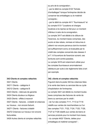 342 Clients et comptes rattachés 
3421 Clients 
34211 Clients - catégorie A 
34212 Clients - catégorie B 
3423 Clients - retenues de garantie 
3424 Clients douteux ou litigieux 
3425 Clients - effets à recevoir 
3427 Clients - factures . à établir et créances 
sur travaux . non encore facturé . 
34271 Clients - factures à établir 
34272 Créances sur travaux non encore 
facturables 
3428 Autres clients et comptes rattachés 
au prix de la consignation ; 
- par le débit du compte 6123 "Achats 
d'emballages" lorsque l'entreprise décide de 
conserver les emballages ou le matériel 
consignés ; 
- par le débit du compte 4411 "fournisseurs" et 
du compte 6131 "Locations et charges 
locatives si la reprise se fait pour un montant 
inférieur à celui de la consignation. 
Le compte 3417 est débité à la clôture de 
l'exercice, du montant taxes comprises, des 
avoirs et des rabais, remises et ristournes à 
obtenir non encore parvenus dont le montant 
est suffisamment connu et évaluable par le 
crédit des comptes concernés des classes 4 
et 7. A l'ouverture de l'exercice suivant, ces 
écritures sont contre-passées. 
Le compte 3418 est notamment utilisé pour 
les comptes fournisseurs anormalement 
débiteurs par suite à de règlements faits à tort 
par exemple. 
342. clients et comptes rattachés 
Figurent dans le poste 342 les créances liées 
à la vente des biens ou services liés au cycle 
d'exploitation de l'entreprise. 
Le compte 3421 est débité du montant toutes 
taxes comprises des factures de vente de 
biens ou services par le crédit : 
- de l'un des comptes 7111, 7113 et 7118 
relatifs aux ventes de marchandises ou l'un 
des comptes 7121, 7122, 7124, 7125, 7126, 
7127 et 7128 relatifs aux ventes de biens et 
services produits pour le montant hors taxes; 
- du compte 4425 "Clients, dettes pour 
emballages et matériel consignés" ; 
 