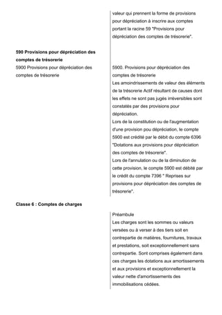 590 Provisions pour dépréciation des 
comptes de trésorerie 
5900 Provisions pour dépréciation des 
comptes de trésorerie 
valeur qui prennent la forme de provisions 
pour dépréciation à inscrire aux comptes 
portant la racine 59 "Provisions pour 
dépréciation des comptes de trésorerie". 
5900. Provisions pour dépréciation des 
comptes de trésorerie 
Les amoindrissements de valeur des éléments 
de la trésorerie Actif résultant de causes dont 
les effets ne sont pas jugés irréversibles sont 
constatés par des provisions pour 
dépréciation. 
Lors de la constitution ou de l'augmentation 
d'une provision pou dépréciation, le compte 
5900 est crédité par le débit du compte 6396 
"Dotations aux provisions pour dépréciation 
des comptes de trésorerie". 
Lors de l'annulation ou de la diminution de 
cette provision, le compte 5900 est débité par 
le crédit du compte 7396 " Reprises sur 
provisions pour dépréciation des comptes de 
trésorerie". 
Classe 6 : Comptes de charges 
Préambule 
Les charges sont les sommes ou valeurs 
versées ou à verser à des tiers soit en 
contrepartie de matières, fournitures, travaux 
et prestations, soit exceptionnellement sans 
contrepartie. Sont comprises également dans 
ces charges les dotations aux amortissements 
et aux provisions et exceptionnellement la 
valeur nette d'amortissements des 
immobilisations cédées. 
 