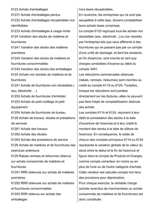 6123 Achats d'emballages 
61231 Achats d'emballages perdus 
61232 Achats d'emballages récupérables non 
identifiables 
61233 Achats d'emballages à usage mixte 
6124 Variation des stocks de matières et 
fournitures 
61241 Variation des stocks des matières 
premières 
61242 Variation des stocks de matières et 
fournitures consommables 
61243 Variation des stocks des emballages 
6125 Achats non stockés de matières et de 
fournitures 
61251 Achats de fournitures non stockables ( 
eau, électricité . . ) 
61252 Achats de fournitures d'entretien 
61253 Achats de petit outillage et petit 
équipement 
61254 Achats de fournitures de bureau 
6126 Achats de travaux, études et prestations 
de services 
61261 Achats des travaux 
61262 Achats des études 
61263 Achats des prestations de service 
6128 Achats de matières et de fournitures des 
exercices antérieurs 
6129 Rabais remises et ristournes obtenus 
sur achats consommés de matières et 
fournitures 
61291 RRR obtenues sur achats de matières 
premières 
61292 RRR obtenues sur achats de matières 
et fournitures consommables 
61293 RRR obtenus sur achats des 
emballages 
hors taxes récupérables. 
En revanche, les entreprises qui ne sont pas 
assujetties à cette taxe, doivent comptabiliser 
leurs achats taxes comprises. 
Le compte 6125 regroupe tous les achats non 
stockables (eau, électricité...) ou non stockés 
par l'entreprise tels que ceux afférents à des 
fournitures qui ne passent pas par un compte 
d'une unité de stockage, et dont les existants, 
en fin d'exercice, sont inscrits en tant que 
charges constatées d'avance au débit du 
compte 3491. 
Les réductions commerciales obtenues 
(rabais, remises, ristournes) sont inscrites au 
crédit du compte 6119 ou 6129. Toutefois, 
lorsque les réductions sont portées 
directement sur les factures, elles ne peuvent 
pas faire l'objet de comptabilisation distincte 
des achats. 
Les comptes 6114 et 6124, reçoivent à leur 
débit la constatation des stocks à la date 
d'ouverture de l'exercice et à leur crédit le 
montant des stocks à la date de clôture de 
l'exercice. En conséquence, le solde de 
chacun des comptes principaux 6114 ou 6124 
représente la variation globale de la valeur du 
stock entre le début et la fin de l'exercice et 
figure dans le compte de Produits et Charges 
comme compte correcteur en moins ou en 
plus de l'une ou de l'autre catégorie d'achats. 
Cette variation est calculée compte non tenu 
des provisions pour dépréciation. 
Pour chaque exercice, la véritable charge 
(achats revendus de marchandises ou achats 
consommés de matières et de fournitures) est 
donc constituée : 
 