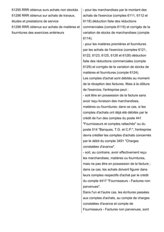 61295 RRR obtenus surs achats non stockés 
61296 RRR obtenus sur achats de travaux, 
études et prestations de service 
61298 RRR obtenus sur achats de matières et 
fournitures des exercices antérieurs 
- pour les marchandises par le montant des 
achats de l'exercice (comptes 6111, 6112 et 
6118) déduction faite des réductions 
commerciales (compte 6119) et corrigés de la 
variation de stocks de marchandises (compte 
6114). 
- pour les matières premières et fournitures 
par les achats de l'exercice (comptes 6121, 
6122, 6123, 6125, 6126 et 6128) déduction 
faite des réductions commerciales (compte 
6129) et corrigés de la variation de stocks de 
matières et fournitures (compte 6124). 
Les comptes d'achat sont débités au moment 
de la réception des factures. Mais à la clôture 
de l'exercice, l'entreprise peut : 
- soit être en possession de la facture sans 
avoir reçu livraison des marchandises, 
matières ou fournitures; dans ce cas, si les 
comptes d'achats ont déjà été débités par le 
crédit de l'un des comptes du poste 441 
"Fournisseurs et comptes rattachés" ou du 
poste 514 "Banques, T.G. et C.P.", l'entreprise 
devra créditer les comptes d'achats concernés 
par le débit du compte 3491 "Charges 
constatées d'avance". 
- soit, au contraire, avoir effectivement reçu 
les marchandises, matières ou fournitures, 
mais ne pas être en possession de la facture ; 
dans ce cas, les achats doivent figurer dans 
leurs comptes respectifs d'achat par le crédit 
du compte 4417 "Fournisseurs - Factures non 
parvenues". 
Dans l'un et l'autre cas, les écritures passées 
aux comptes d'achats, au compte de charges 
constatées d'avance et compte de 
Fournisseurs - Factures non parvenues, sont 
 