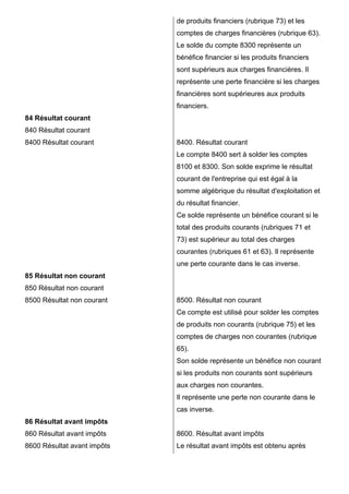 84 Résultat courant 
840 Résultat courant 
8400 Résultat courant 
85 Résultat non courant 
850 Résultat non courant 
8500 Résultat non courant 
86 Résultat avant impôts 
860 Résultat avant impôts 
8600 Résultat avant impôts 
de produits financiers (rubrique 73) et les 
comptes de charges financières (rubrique 63). 
Le solde du compte 8300 représente un 
bénéfice financier si les produits financiers 
sont supérieurs aux charges financières. Il 
représente une perte financière si les charges 
financières sont supérieures aux produits 
financiers. 
8400. Résultat courant 
Le compte 8400 sert à solder les comptes 
8100 et 8300. Son solde exprime le résultat 
courant de l'entreprise qui est égal à la 
somme algébrique du résultat d'exploitation et 
du résultat financier. 
Ce solde représente un bénéfice courant si le 
total des produits courants (rubriques 71 et 
73) est supérieur au total des charges 
courantes (rubriques 61 et 63). Il représente 
une perte courante dans le cas inverse. 
8500. Résultat non courant 
Ce compte est utilisé pour solder les comptes 
de produits non courants (rubrique 75) et les 
comptes de charges non courantes (rubrique 
65). 
Son solde représente un bénéfice non courant 
si les produits non courants sont supérieurs 
aux charges non courantes. 
Il représente une perte non courante dans le 
cas inverse. 
8600. Résultat avant impôts 
Le résultat avant impôts est obtenu après 
 