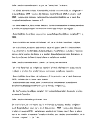 1) En ce qui concerne les stocks acquis par l’entreprise à l’extérieur : 
- les achats de marchandises, matières et fournitures consommables, les comptes 6111 
et suivants (sauf 6114 - variation de stocks de marchandises), 6121 et suivants (sauf 
6124 - variation des stocks de matières et fournitures) sont débités par le crédit des 
comptes intéressés des classes 4 et 5. 
- en cours d'exercice , les comptes de stocks de Marchandises et de Matières premières 
et fournitures consommables fonctionnent comme des comptes de magasin : 
. ils sont débités des entrées consécutives aux achats par le crédit des comptes 6114 et 
6124 ; 
. ils sont crédités des sorties valorisées en coût par le débit de ces mêmes comptes. 
- en fin d'exercice, les soldes des comptes issus des postes 611 et 612 représentent 
respectivement le montant des achats revendus de marchandises (achats de l’exercice 
corrigés de la variation de stocks) et le montant des achats consommés de matières et 
fournitures (achats de l’exercice corrigés de la variation de stocks). 
2) En ce qui concerne les stocks produits par l’entreprise elle-même : 
- en cours d'exercice, les comptes de stocks de produits intermédiaires et de produits 
résiduels et produits finis fonctionnement comme des comptes de magasin : 
. ils sont débités des entrées valorisées en coût de production par le crédit du compte 
7132 - variation des stocks de biens produits ; 
. ils sont crédités des sorties, selon un coût calculé conformément aux méthodes 
d'évaluation utilisées par l’entreprise, par le débit du compte 7132. 
- En fin d'exercice, le solde du compte 7132 représente la variation des stocks produits 
au cours de l’exercice. 
3) En ce qui concerne les produits en cours : 
En fin d'exercice, ils sont inscrits pour le montant de leur coût au débit du compte de 
stock des produits en cours par le crédit des comptes - 7131 - variation des stocks de 
produits en cours (et 7134 - variation des stocks de services en cours). Dans le même 
temps, les produits en cours de l’exercice précédent sont crédités, pour annulation, par le 
débit des comptes 7131 (et 7134). 
 