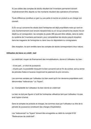 4) Les soldes des comptes de stocks résultant de l’inventaire permanent doivent 
impérativement être alignés sur les montants résultant des opérations d'inventaire. 
Toute différence constitue un gain ou une perte à inscrire en produit ou en charge non 
courant. 
5) En ce qui concerne les stocks dont l’entreprise est déjà propriétaire mais qui sont en 
voie d'acheminement (non encore réceptionnés) ou en ce qui concerne les stocks mis en 
dépôt ou en consignation, les comptes du poste 380 peuvent être utilisés, dans le cadre 
du système de l’inventaire permanent, pour comptabiliser les stocks jusqu'à réception 
dans les magasins de l’entreprise ou dans ceux du dépositaire ou consignataire. 
Dès réception, ils sont ventilés dans les comptes de stocks correspondant à leur nature. 
Utilisation de biens en crédit - bail 
Le crédit-bail, moyen de financement des immobilisations, donne à l’utilisateur du bien : 
- d'une part , un droit de jouissance 
- d'autre part, la possibilité d'acquérir le bien concerné soit en fin de contrat, soit au terme 
de périodes fixées à l’avance moyennant le paiement du prix convenu. 
Les sommes versées par l’utilisateur du bien avant qu'il n'en devienne propriétaire sont 
dénommées "redevances " ou "loyers". 
a) - Comptabilité de l’utilisateur du bien donné en crédit bail 
Le bien ne doit pas figurer à l’actif de l’entreprise utilisatrice tant que l’utilisateur n'a pas 
levé l’option d'achat. 
Dans le comptes de produits et charges, les sommes dues par l’utilisateur au titre de la 
période de jouissance constituent des charges d'exploitation. 
Les "redevances" ou "loyers" doivent être enregistrés au débit du compte 6132 
"Redevances de crédit-bail". 
 