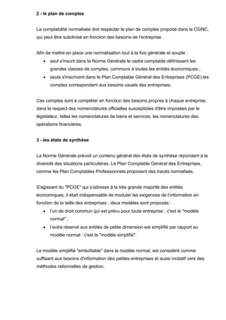 2 - le plan de comptes 
La comptabilité normalisée doit respecter le plan de comptes proposé dans le CGNC, 
qui peut être subdivisé en fonction des besoins de l’entreprise . 
Afin de mettre en place une normalisation tout à la fois générale et souple : 
• seul s'inscrit dans la Norme Générale le cadre comptable définissant les 
grandes classes de comptes, communs à toutes les entités économiques ; 
• seuls s'inscrivent dans le Plan Comptable Général des Entreprises (PCGE) les 
comptes correspondant aux besoins usuels des entreprises. 
Ces comptes sont à compléter en fonction des besoins propres à chaque entreprise, 
dans le respect des nomenclatures officielles susceptibles d'être imposées par le 
législateur, telles les nomenclatures de biens et services, les nomenclatures des 
opérations financières. 
3 - les états de synthèse 
La Norme Générale prévoit un contenu général des états de synthèse répondant à la 
diversité des situations particulières. Le Plan Comptable Général des Entreprises, 
comme les Plan Comptables Professionnels proposent des tracés normalisés. 
S'agissant du "PCGE" qui s'adresse à la très grande majorité des entités 
économiques, il était indispensable de moduler les exigences de l’information en 
fonction de la taille des entreprises ; deux modèles sont proposés : 
• l’un de droit commun qui est prévu pour toute entreprise : c'est le "modèle 
normal" ; 
• l’autre réservé aux entités de petite dimension est simplifié par rapport au 
modèle normal : c'est le "modèle simplifié". 
Le modèle simplifié "emboîtable" dans le modèle normal, est considéré comme 
suffisant aux besoins d'information des petites entreprises et aussi incitatif vers des 
méthodes rationnelles de gestion. 
 