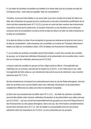 6. Les états de synthèse consolidés sont établis à la même date que les comptes annuels de 
l’entreprise-mère ; cette date est appelée "date de consolidation". 
Toutefois, ils peuvent être établis à une autre date, pour tenir compte de la date de clôture du 
bilan des entreprises du groupe les plus nombreuses ou les plus importantes (justification de ce 
choix doit être présentée dans l’E.T.I.C.C).;Il ya lieu en outre de faire mention des événements 
importants concernant le patrimoine, la situation financière ou les résultats d'une entreprise 
comprise dans la consolidation survenus entre la date de clôture du bilan de cette entreprise et 
la date de consolidation. 
Si la date de clôture du bilan d'une entreprise du groupe est antérieure de plus de trois mois à 
la date de consolidation, cette entreprise est consolidée sur la base de "Comptes intérimaires" 
établis à la date de consolidation (bilan, CPC et tableau de financement intermédiaires). 
7. a) Les états de synthèse consolidés doivent être établis, à partir des comptes des sociétés 
du groupe, sur la base des méthodes d'évaluation et de présentation de la société-mère, c'est à 
dire sur la base des méthodes retenues par le P.C.G.E. 
Lorsque toutes les sociétés du groupe ont leur siège social au Maroc, l’homogénéité des 
méthodes est, en principe, assurée par le respect du C.G.N.C.; si tel n'était pas le cas, cette 
homogénéité doit être obtenue, par retraitement des points source de distorsion, avec mention 
expresse dans l’E.T.I.C.C. 
De tels retraitements s'imposent tout particulièrement dans le cas de filiales étrangères, dont les 
états de synthèse sont souvent établis selon des méthodes d'évaluation et de présentation 
notablement différentes de celles de la Norme Générale Comptable. 
b) Dans des cas exceptionnels à justifier dans l’E.T.I.C.C. , les états de synthèse consolidés 
peuvent être établis selon d'autres méthodes d'évaluation et de présentation que celles prévues 
par le C.G.N.C. : ces cas concernent essentiellement les groupes qui recourent fréquemment à 
des financements sur des places étrangères. Dans ces cas, des informations complémentaires 
doivent être données dans l’E.T.I.C. afin de rétablir la comparabilité entre les documents 
présentés selon les dispositions du C.G.N.C. et ceux présentés par ces groupes. 
 