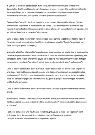 8. Lors de la première consolidation d'une filiale, la différence éventuelle entre le coût 
d'acquisition des titres et la quote-part de capitaux propres revenant à la société consolidante 
dans cette filiale, sur la base des méthodes de consolidation (après reclassements et 
retraitements éventuels), est appelée "écart de première consolidation". 
Cet écart fait d'abord l’objet d'une répartition entre certains éléments identifiables (tels les 
immobilisions corporelles et incorporelles, les stocks...) qui sont réestimés sur la base des 
valeurs de consolidation; les capitaux propres ainsi retraités en consolidation sont répartis entre 
les intérêts du groupe et ceux des "minoritaires". 
Dans le cas où cette réestimation ne conduit pas à une somme (algébrique) d'écarts égale à 
l’écart de première consolidation, la différence subsistant, appelée" Ecart d'acquisition" est, 
selon son signe (positif ou négatif) : 
a) inscrite à l’actif du bilan (coût d'acquisition des titres supérieur au montant de la quote-part de 
capitaux propres consolidés : écart débiteur inscrit dans les immobilisations incorporelles) ; elle 
correspond dans ce cas à la "prime" payée par la société pour acquérir les titres soit de façon 
consciente et volontaire ("survaleur") soit de façon involontaire (opération "malheureuse"). 
Dans le cas de constatation d'une survaleur, l’écart d'acquisition est amorti selon un plan sur 
une durée raisonnable qui ne saurait excéder une dizaine d'années sauf cas exceptionnels à 
justifier dans l’E.T.I.C.C. ; cette durée est fonction de l’horizon économique durant lequel la 
filiale est censée dégager une forte rentabilité ou, pour le groupe, des avantages importants 
justifiant cette survaleur. 
Dans le cas de constatation d'une "mauvaise affaire", l’écart d'acquisition est immédiatement 
amorti. 
b) reprise en "produits" (coût d'acquisition des titres inférieur au montant de la quote-part de 
capitaux propres consolidés : écart créditeur inscrit dans les "Provisions durables pour risques 
et charges") : 
- soit pour compenser une insuffisante rentabilité, prévue, de la filiale ; les "reprises" étant 
opérées au fur et à mesure de la constatation des insuffisances de résultats ; 
- soit par étalement prévisionnel selon un plan de "reprise". 
 