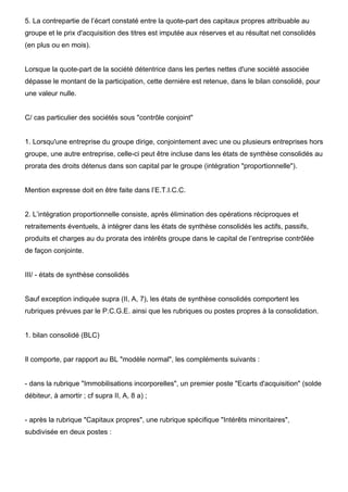 5. La contrepartie de l’écart constaté entre la quote-part des capitaux propres attribuable au 
groupe et le prix d'acquisition des titres est imputée aux réserves et au résultat net consolidés 
(en plus ou en mois). 
Lorsque la quote-part de la société détentrice dans les pertes nettes d'une société associée 
dépasse le montant de la participation, cette dernière est retenue, dans le bilan consolidé, pour 
une valeur nulle. 
C/ cas particulier des sociétés sous "contrôle conjoint" 
1. Lorsqu'une entreprise du groupe dirige, conjointement avec une ou plusieurs entreprises hors 
groupe, une autre entreprise, celle-ci peut être incluse dans les états de synthèse consolidés au 
prorata des droits détenus dans son capital par le groupe (intégration "proportionnelle"). 
Mention expresse doit en être faite dans l’E.T.I.C.C. 
2. L’intégration proportionnelle consiste, après élimination des opérations réciproques et 
retraitements éventuels, à intégrer dans les états de synthèse consolidés les actifs, passifs, 
produits et charges au du prorata des intérêts groupe dans le capital de l’entreprise contrôlée 
de façon conjointe. 
III/ - états de synthèse consolidés 
Sauf exception indiquée supra (II, A, 7), les états de synthèse consolidés comportent les 
rubriques prévues par le P.C.G.E. ainsi que les rubriques ou postes propres à la consolidation. 
1. bilan consolidé (BLC) 
Il comporte, par rapport au BL "modèle normal", les compléments suivants : 
- dans la rubrique "Immobilisations incorporelles", un premier poste "Ecarts d'acquisition" (solde 
débiteur, à amortir ; cf supra II, A, 8 a) ; 
- après la rubrique "Capitaux propres", une rubrique spécifique "Intérêts minoritaires", 
subdivisée en deux postes : 
 