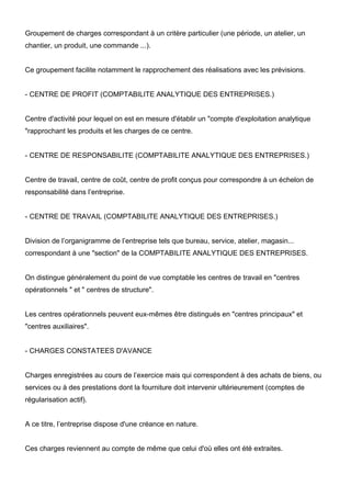 Groupement de charges correspondant à un critère particulier (une période, un atelier, un 
chantier, un produit, une commande ...). 
Ce groupement facilite notamment le rapprochement des réalisations avec les prévisions. 
- CENTRE DE PROFIT (COMPTABILITE ANALYTIQUE DES ENTREPRISES.) 
Centre d'activité pour lequel on est en mesure d'établir un "compte d'exploitation analytique 
"rapprochant les produits et les charges de ce centre. 
- CENTRE DE RESPONSABILITE (COMPTABILITE ANALYTIQUE DES ENTREPRISES.) 
Centre de travail, centre de coût, centre de profit conçus pour correspondre à un échelon de 
responsabilité dans l’entreprise. 
- CENTRE DE TRAVAIL (COMPTABILITE ANALYTIQUE DES ENTREPRISES.) 
Division de l’organigramme de l’entreprise tels que bureau, service, atelier, magasin... 
correspondant à une "section" de la COMPTABILITE ANALYTIQUE DES ENTREPRISES. 
On distingue généralement du point de vue comptable les centres de travail en "centres 
opérationnels " et " centres de structure". 
Les centres opérationnels peuvent eux-mêmes être distingués en "centres principaux" et 
"centres auxiliaires". 
- CHARGES CONSTATEES D'AVANCE 
Charges enregistrées au cours de l’exercice mais qui correspondent à des achats de biens, ou 
services ou à des prestations dont la fourniture doit intervenir ultérieurement (comptes de 
régularisation actif). 
A ce titre, l’entreprise dispose d'une créance en nature. 
Ces charges reviennent au compte de même que celui d'où elles ont été extraites. 
 