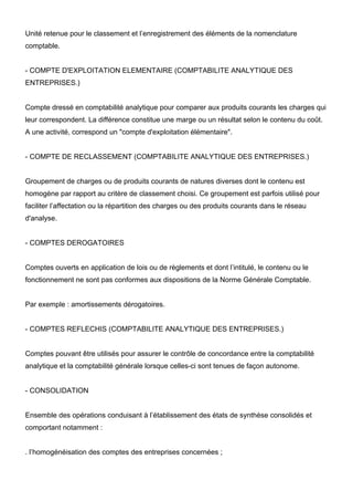 Unité retenue pour le classement et l’enregistrement des éléments de la nomenclature 
comptable. 
- COMPTE D'EXPLOITATION ELEMENTAIRE (COMPTABILITE ANALYTIQUE DES 
ENTREPRISES.) 
Compte dressé en comptabilité analytique pour comparer aux produits courants les charges qui 
leur correspondent. La différence constitue une marge ou un résultat selon le contenu du coût. 
A une activité, correspond un "compte d'exploitation élémentaire". 
- COMPTE DE RECLASSEMENT (COMPTABILITE ANALYTIQUE DES ENTREPRISES.) 
Groupement de charges ou de produits courants de natures diverses dont le contenu est 
homogène par rapport au critère de classement choisi. Ce groupement est parfois utilisé pour 
faciliter l’affectation ou la répartition des charges ou des produits courants dans le réseau 
d'analyse. 
- COMPTES DEROGATOIRES 
Comptes ouverts en application de lois ou de règlements et dont l’intitulé, le contenu ou le 
fonctionnement ne sont pas conformes aux dispositions de la Norme Générale Comptable. 
Par exemple : amortissements dérogatoires. 
- COMPTES REFLECHIS (COMPTABILITE ANALYTIQUE DES ENTREPRISES.) 
Comptes pouvant être utilisés pour assurer le contrôle de concordance entre la comptabilité 
analytique et la comptabilité générale lorsque celles-ci sont tenues de façon autonome. 
- CONSOLIDATION 
Ensemble des opérations conduisant à l’établissement des états de synthèse consolidés et 
comportant notamment : 
. l’homogénéisation des comptes des entreprises concernées ; 
 