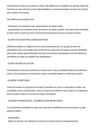 Contrepartie à l’actif (ou au passif) du bilan, des différences constatées à la date de clôture de 
l’exercice sur des créances et des dettes libellées en monnaie étrangère et ayant pour origine 
des variations de change. 
Ces différences constatent des : 
. diminutions de créances et des augmentations de dettes (actif) ; 
. augmentations de créances et des diminutions de dettes (passif) ; tant dans l’actif immobilisé 
et dans l’actif circulant que dans le financement permanent et dans le passif circulant. 
- ECART D'ACQUISITION (CONSOLIDATION) 
Différence positive ou négative entre le coût d'acquisition pour un groupe de titres de 
participation dans une société et le montant de sa quote-part de capitaux propres consolidés 
dans cette société (après affectation de l’écart de première consolidation entre les éléments 
identifiables du bilan qui justifient une réestimation). 
- ECART DE REEVALUATION 
Contrepartie au bilan de corrections en hausse de la valeur comptable antérieure d'éléments 
actifs ou de corrections en baisse de la valeur comptable antérieure d'éléments passifs. 
- ELEMENT COMPTABLE 
Unité d'inventaire ou groupement d'unités d'inventaire qui, pour la valorisation au bilan, est 
considérée comme indissociable. C'est au niveau de cet élément que s'opère la comparaison 
entre la valeur portée en écriture et la valeur d'inventaire. 
- ELEMENTS MONETAIRES - ELEMENTS NON MONETAIRES 
1) Les éléments monétaires du bilan sont ceux dont la détention entraîne des gains ou des 
pertes d'inflation : 
. disponibilités ; 
. dettes en dirhams non indexées (et primes de remboursement correspondantes) ; 
 