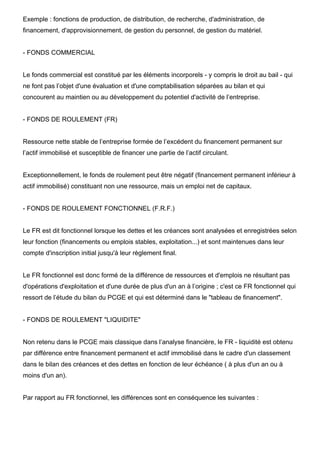Exemple : fonctions de production, de distribution, de recherche, d'administration, de 
financement, d'approvisionnement, de gestion du personnel, de gestion du matériel. 
- FONDS COMMERCIAL 
Le fonds commercial est constitué par les éléments incorporels - y compris le droit au bail - qui 
ne font pas l’objet d'une évaluation et d'une comptabilisation séparées au bilan et qui 
concourent au maintien ou au développement du potentiel d'activité de l’entreprise. 
- FONDS DE ROULEMENT (FR) 
Ressource nette stable de l’entreprise formée de l’excédent du financement permanent sur 
l’actif immobilisé et susceptible de financer une partie de l’actif circulant. 
Exceptionnellement, le fonds de roulement peut être négatif (financement permanent inférieur à 
actif immobilisé) constituant non une ressource, mais un emploi net de capitaux. 
- FONDS DE ROULEMENT FONCTIONNEL (F.R.F.) 
Le FR est dit fonctionnel lorsque les dettes et les créances sont analysées et enregistrées selon 
leur fonction (financements ou emplois stables, exploitation...) et sont maintenues dans leur 
compte d'inscription initial jusqu'à leur règlement final. 
Le FR fonctionnel est donc formé de la différence de ressources et d'emplois ne résultant pas 
d'opérations d'exploitation et d'une durée de plus d'un an à l’origine ; c'est ce FR fonctionnel qui 
ressort de l’étude du bilan du PCGE et qui est déterminé dans le "tableau de financement". 
- FONDS DE ROULEMENT "LIQUIDITE" 
Non retenu dans le PCGE mais classique dans l’analyse financière, le FR - liquidité est obtenu 
par différence entre financement permanent et actif immobilisé dans le cadre d'un classement 
dans le bilan des créances et des dettes en fonction de leur échéance ( à plus d'un an ou à 
moins d'un an). 
Par rapport au FR fonctionnel, les différences sont en conséquence les suivantes : 
 