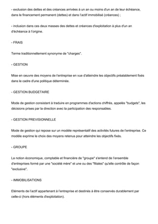 - exclusion des dettes et des créances arrivées à un an ou moins d'un an de leur échéance, 
dans le financement permanent (dettes) et dans l’actif immobilisé (créances) ; 
- inclusion dans ces deux masses des dettes et créances d'exploitation à plus d'un an 
d'échéance à l’origine. 
- FRAIS 
Terme traditionnellement synonyme de "charges". 
- GESTION 
Mise en oeuvre des moyens de l’entreprise en vue d'atteindre les objectifs préalablement fixés 
dans le cadre d'une politique déterminée. 
- GESTION BUDGETAIRE 
Mode de gestion consistant à traduire en programmes d'actions chiffrés, appelés "budgets", les 
décisions prises par la direction avec la participation des responsables. 
- GESTION PREVISIONNELLE 
Mode de gestion qui repose sur un modèle représentatif des activités futures de l’entreprise. Ce 
modèle exprime le choix des moyens retenus pour atteindre les objectifs fixés. 
- GROUPE 
La notion économique, comptable et financière de "groupe" s'entend de l’ensemble 
d'entreprises formé par une "société mère" et une ou des "filiales" qu'elle contrôle de façon 
"exclusive". 
- IMMOBILISATIONS 
Eléments de l’actif appartenant à l’entreprise et destinés à être conservés durablement par 
celle-ci (hors éléments d'exploitation). 
 