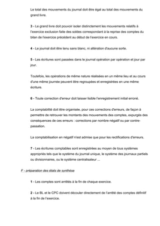 Le total des mouvements du journal doit être égal au total des mouvements du 
grand livre. 
3 - Le grand livre doit pouvoir isoler distinctement les mouvements relatifs à 
l’exercice exclusion faite des soldes correspondant à la reprise des comptes du 
bilan de l’exercice précédent au début de l’exercice en cours. 
4 - Le journal doit être tenu sans blanc, ni altération d'aucune sorte. 
5 - Les écritures sont passées dans le journal opération par opération et jour par 
jour. 
Toutefois, les opérations de même nature réalisées en un même lieu et au cours 
d'une même journée peuvent être regroupées et enregistrées en une même 
écriture. 
6 - Toute correction d'erreur doit laisser lisible l’enregistrement initial erroné. 
La comptabilité doit être organisée, pour ces corrections d'erreurs, de façon à 
permettre de retrouver les montants des mouvements des comptes, expurgés des 
conséquences de ces erreurs : corrections par nombre négatif ou par contre-passation. 
La comptabilisation en négatif n'est admise que pour les rectifications d'erreurs. 
7 - Les écritures comptables sont enregistrées au moyen de tous systèmes 
appropriés tels que le système du journal unique, le système des journaux partiels 
ou divisionnaires, ou le système centralisateur ... 
F - préparation des états de synthèse 
1 - Les comptes sont arrêtés à la fin de chaque exercice. 
2 - Le BL et le CPC doivent découler directement de l’arrêté des comptes définitif 
à la fin de l’exercice. 
 