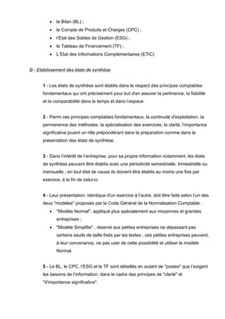 • le Bilan (BL) ; 
• le Compte de Produits et Charges (CPC) ; 
• l’Etat des Soldes de Gestion (ESG) ; 
• le Tableau de Financement (TF) ; 
• L’Etat des Informations Complémentaires (ETIC) 
B - Etablissement des états de synthèse 
1 - Les états de synthèse sont établis dans le respect des principes comptables 
fondamentaux qui ont précisément pour but d'en assurer la pertinence, la fiabilité 
et la comparabilité dans le temps et dans l’espace. 
2 - Parmi ces principes comptables fondamentaux, la continuité d'exploitation, la 
permanence des méthodes, la spécialisation des exercices, la clarté, l’importance 
significative jouent un rôle prépondérant dans la préparation comme dans la 
présentation des états de synthèse. 
3 - Dans l’intérêt de l’entreprise, pour sa propre information notamment, les états 
de synthèse peuvent être établis avec une périodicité semestrielle, trimestrielle ou 
mensuelle ; en tout état de cause ils doivent être établis au moins une fois par 
exercice, à la fin de celui-ci. 
4 - Leur présentation, identique d'un exercice à l’autre, doit être faite selon l’un des 
deux "modèles" proposés par le Code Général de la Normalisation Comptable : 
• "Modèle Normal", appliqué plus spécialement aux moyennes et grandes 
entreprises ; 
• "Modèle Simplifie" , réservé aux petites entreprises ne dépassant pas 
certains seuils de taille fixés par les textes ; ces petites entreprises peuvent, 
à leur convenance, ne pas user de cette possibilité et utiliser le modèle 
Normal. 
5 - Le BL, le CPC, l’ESG et le TF sont détaillés en autant de "postes" que l’exigent 
les besoins de l’information, dans le cadre des principes de "clarté" et 
"d'importance significative". 
 