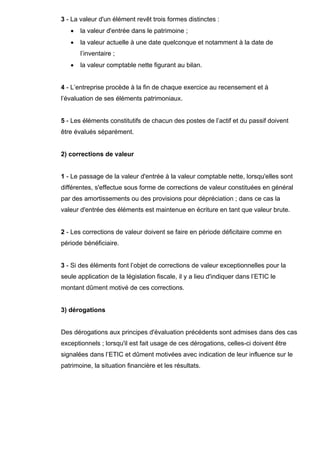 3 - La valeur d'un élément revêt trois formes distinctes : 
• la valeur d'entrée dans le patrimoine ; 
• la valeur actuelle à une date quelconque et notamment à la date de 
l’inventaire ; 
• la valeur comptable nette figurant au bilan. 
4 - L’entreprise procède à la fin de chaque exercice au recensement et à 
l’évaluation de ses éléments patrimoniaux. 
5 - Les éléments constitutifs de chacun des postes de l’actif et du passif doivent 
être évalués séparément. 
2) corrections de valeur 
1 - Le passage de la valeur d'entrée à la valeur comptable nette, lorsqu'elles sont 
différentes, s'effectue sous forme de corrections de valeur constituées en général 
par des amortissements ou des provisions pour dépréciation ; dans ce cas la 
valeur d'entrée des éléments est maintenue en écriture en tant que valeur brute. 
2 - Les corrections de valeur doivent se faire en période déficitaire comme en 
période bénéficiaire. 
3 - Si des éléments font l’objet de corrections de valeur exceptionnelles pour la 
seule application de la législation fiscale, il y a lieu d'indiquer dans l’ETIC le 
montant dûment motivé de ces corrections. 
3) dérogations 
Des dérogations aux principes d'évaluation précédents sont admises dans des cas 
exceptionnels ; lorsqu'il est fait usage de ces dérogations, celles-ci doivent être 
signalées dans l’ETIC et dûment motivées avec indication de leur influence sur le 
patrimoine, la situation financière et les résultats. 
 